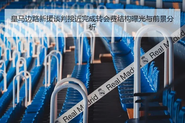 皇马边路新援谈判接近完成转会费结构曝光与前景分析