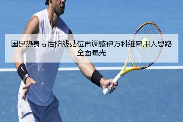 国足热身赛后防线站位再调整伊万科维奇用人思路全面曝光